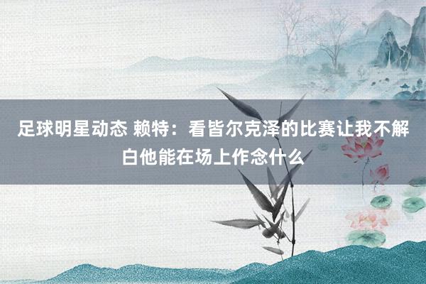 足球明星动态 赖特：看皆尔克泽的比赛让我不解白他能在场上作念什么