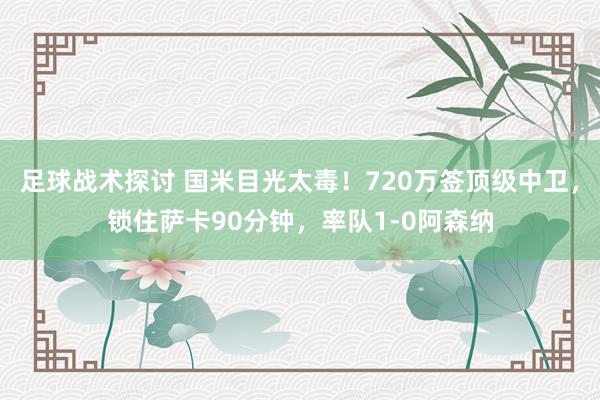 足球战术探讨 国米目光太毒！720万签顶级中卫，锁住萨卡90分钟，率队1-0阿森纳