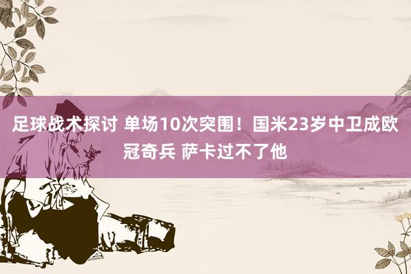 足球战术探讨 单场10次突围！国米23岁中卫成欧冠奇兵 萨卡过不了他