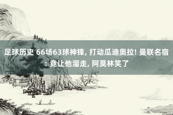 足球历史 66场63球神锋, 打动瓜迪奥拉! 曼联名宿: 竟让他溜走, 阿莫林笑了