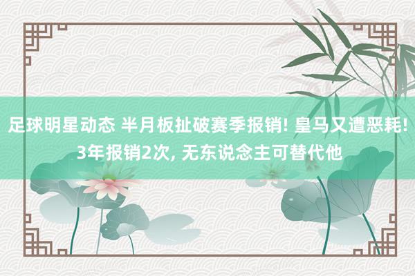 足球明星动态 半月板扯破赛季报销! 皇马又遭恶耗! 3年报销2次, 无东说念主可替代他