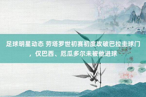 足球明星动态 劳塔罗世初赛初度攻破巴拉圭球门，仅巴西、厄瓜多尔未被他进球