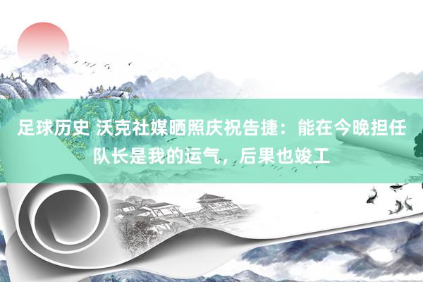 足球历史 沃克社媒晒照庆祝告捷：能在今晚担任队长是我的运气，后果也竣工