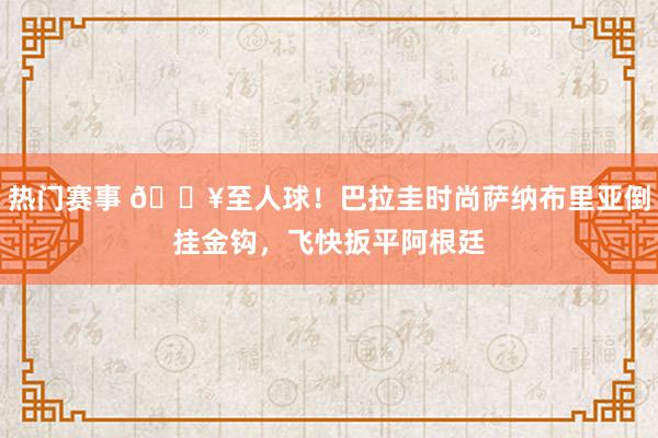 热门赛事 💥至人球！巴拉圭时尚萨纳布里亚倒挂金钩，飞快扳平阿根廷