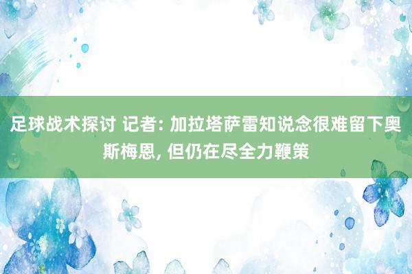 足球战术探讨 记者: 加拉塔萨雷知说念很难留下奥斯梅恩, 但仍在尽全力鞭策