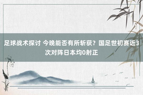 足球战术探讨 今晚能否有所斩获？国足世初赛近3次对阵日本均0射正