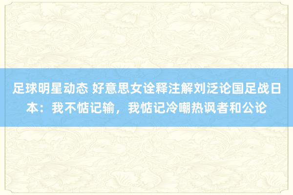 足球明星动态 好意思女诠释注解刘泛论国足战日本：我不惦记输，我惦记冷嘲热讽者和公论