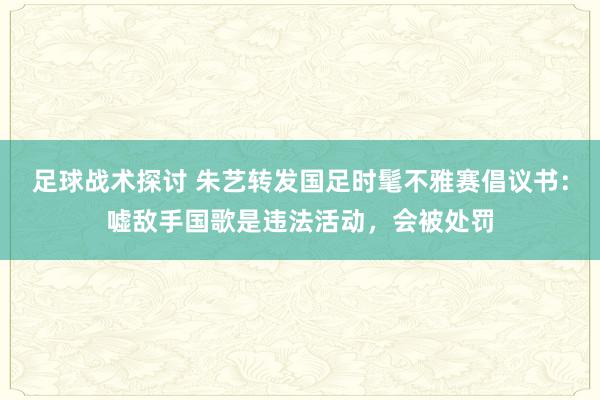 足球战术探讨 朱艺转发国足时髦不雅赛倡议书：嘘敌手国歌是违法活动，会被处罚