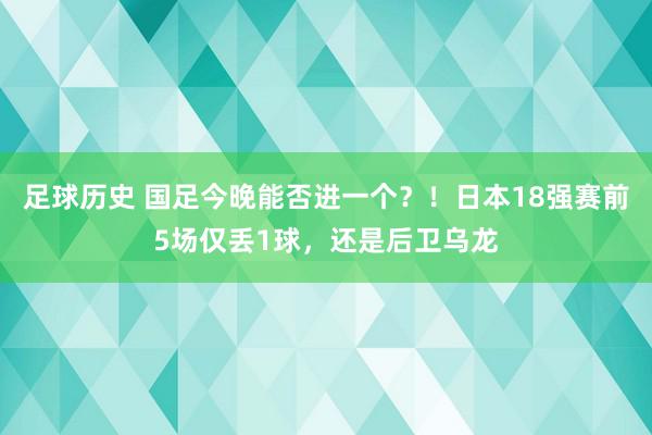 足球历史 国足今晚能否进一个？！日本18强赛前5场仅丢1球，还是后卫乌龙