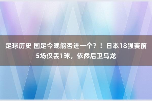 足球历史 国足今晚能否进一个？！日本18强赛前5场仅丢1球，依然后卫乌龙