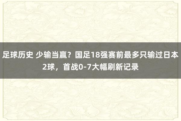 足球历史 少输当赢？国足18强赛前最多只输过日本2球，首战0-7大幅刷新记录