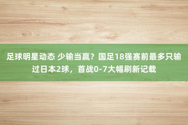 足球明星动态 少输当赢？国足18强赛前最多只输过日本2球，首战0-7大幅刷新记载