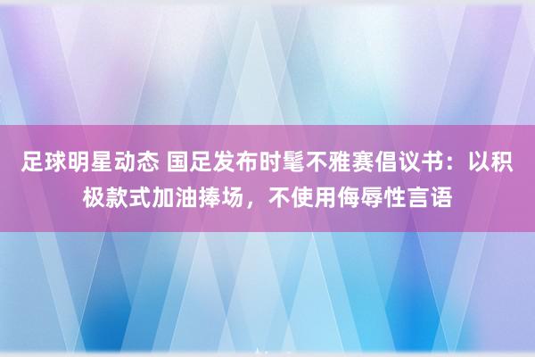 足球明星动态 国足发布时髦不雅赛倡议书：以积极款式加油捧场，不使用侮辱性言语