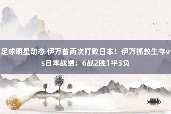 足球明星动态 伊万曾两次打败日本！伊万抓教生存vs日本战绩：6战2胜1平3负