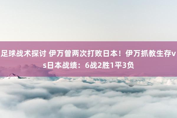 足球战术探讨 伊万曾两次打败日本！伊万抓教生存vs日本战绩：6战2胜1平3负