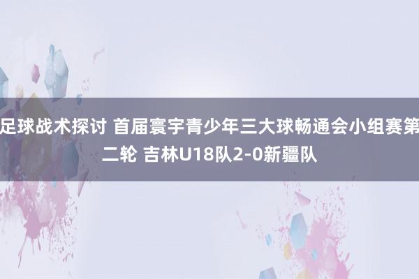 足球战术探讨 首届寰宇青少年三大球畅通会小组赛第二轮 吉林U18队2-0新疆队