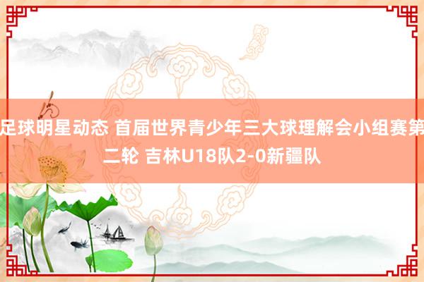 足球明星动态 首届世界青少年三大球理解会小组赛第二轮 吉林U18队2-0新疆队