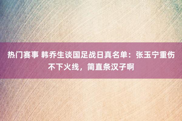 热门赛事 韩乔生谈国足战日真名单：张玉宁重伤不下火线，简直条汉子啊