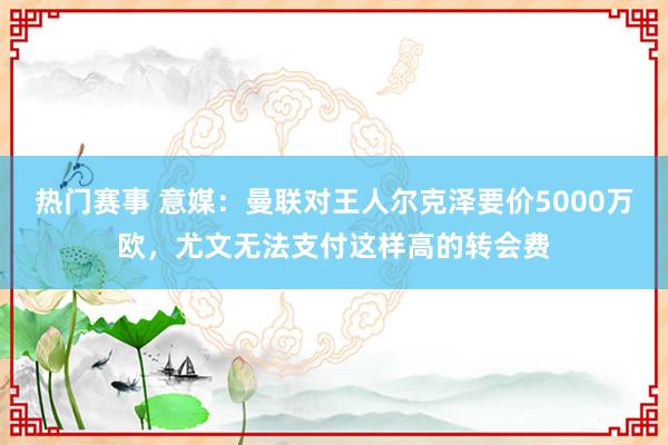 热门赛事 意媒：曼联对王人尔克泽要价5000万欧，尤文无法支付这样高的转会费