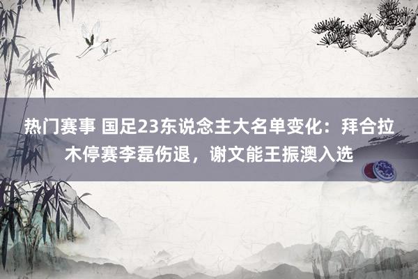 热门赛事 国足23东说念主大名单变化：拜合拉木停赛李磊伤退，谢文能王振澳入选