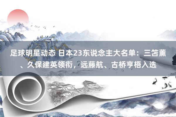 足球明星动态 日本23东说念主大名单：三笘薰、久保建英领衔，远藤航、古桥亨梧入选