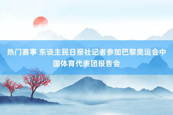 热门赛事 东谈主民日报社记者参加巴黎奥运会中国体育代表团报告会