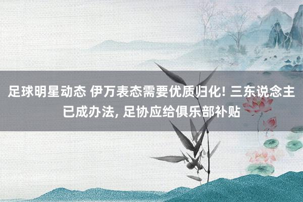 足球明星动态 伊万表态需要优质归化! 三东说念主已成办法, 足协应给俱乐部补贴