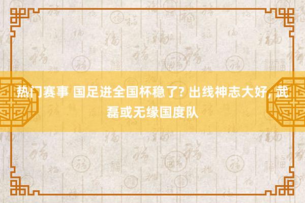 热门赛事 国足进全国杯稳了? 出线神志大好, 武磊或无缘国度队