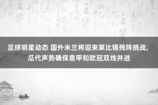 足球明星动态 国外米兰将迎来莱比锡残阵挑战, 瓜代声势确保意甲和欧冠双线并进