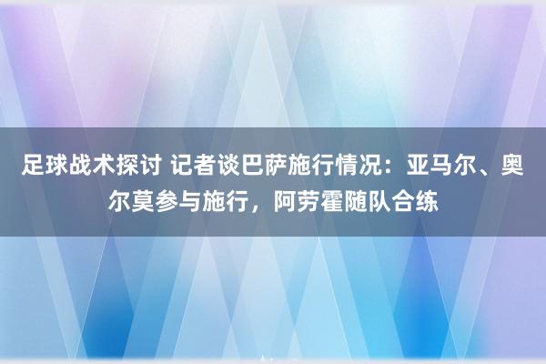 足球战术探讨 记者谈巴萨施行情况：亚马尔、奥尔莫参与施行，阿劳霍随队合练