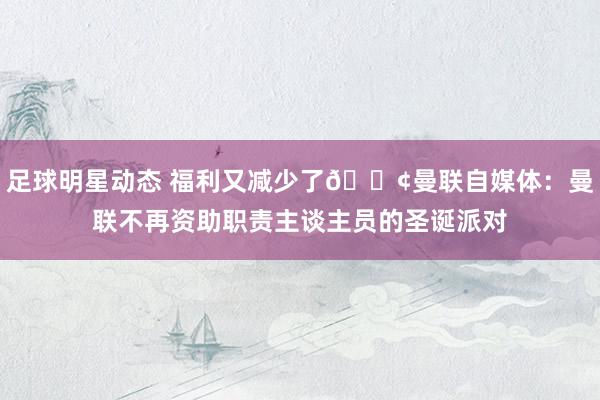 足球明星动态 福利又减少了😢曼联自媒体：曼联不再资助职责主谈主员的圣诞派对