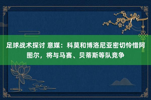 足球战术探讨 意媒：科莫和博洛尼亚密切怜惜阿图尔，将与马赛、贝蒂斯等队竞争