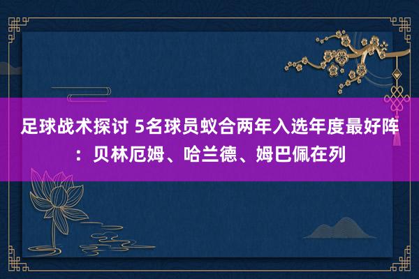 足球战术探讨 5名球员蚁合两年入选年度最好阵：贝林厄姆、哈兰德、姆巴佩在列