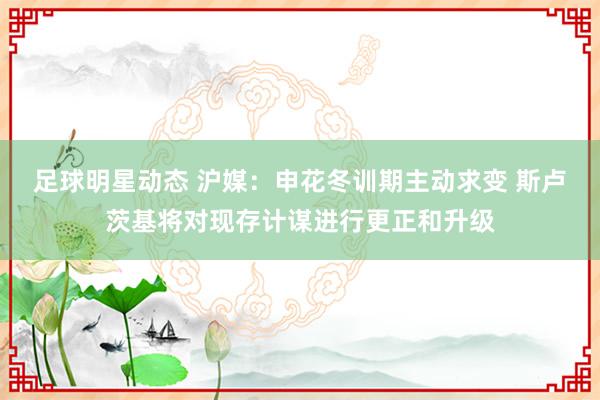 足球明星动态 沪媒：申花冬训期主动求变 斯卢茨基将对现存计谋进行更正和升级