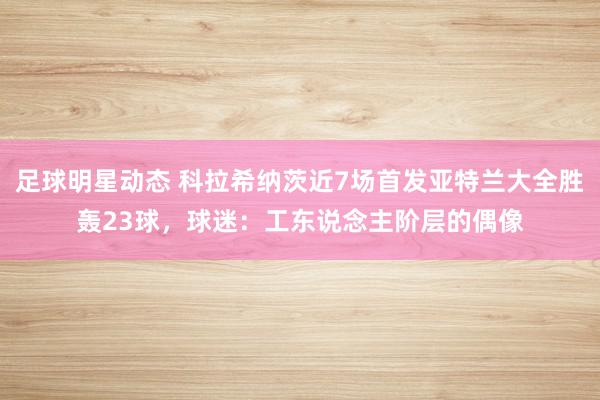 足球明星动态 科拉希纳茨近7场首发亚特兰大全胜轰23球，球迷：工东说念主阶层的偶像