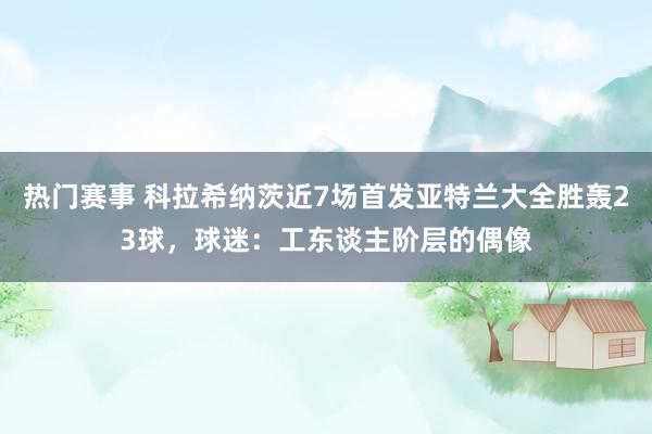 热门赛事 科拉希纳茨近7场首发亚特兰大全胜轰23球，球迷：工东谈主阶层的偶像