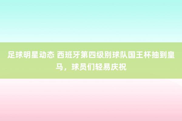 足球明星动态 西班牙第四级别球队国王杯抽到皇马，球员们轻易庆祝