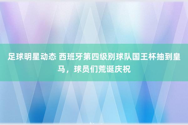 足球明星动态 西班牙第四级别球队国王杯抽到皇马，球员们荒诞庆祝