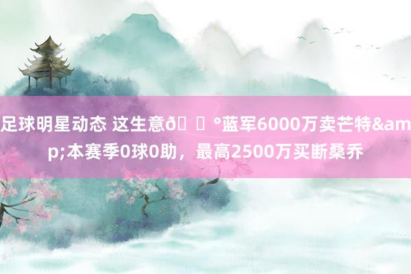 足球明星动态 这生意💰蓝军6000万卖芒特&本赛季0球0助，最高2500万买断桑乔