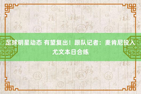 足球明星动态 有望复出！跟队记者：麦肯尼投入尤文本日合练