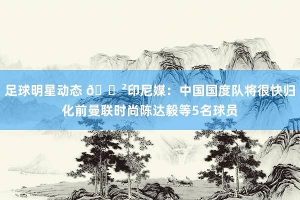 足球明星动态 😲印尼媒：中国国度队将很快归化前曼联时尚陈达毅等5名球员