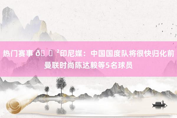 热门赛事 😲印尼媒：中国国度队将很快归化前曼联时尚陈达毅等5名球员