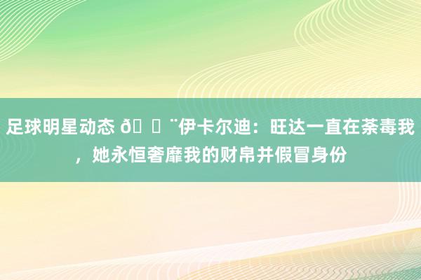 足球明星动态 😨伊卡尔迪：旺达一直在荼毒我，她永恒奢靡我的财帛并假冒身份