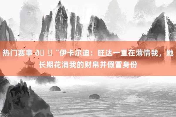 热门赛事 😨伊卡尔迪：旺达一直在薄情我，她长期花消我的财帛并假冒身份