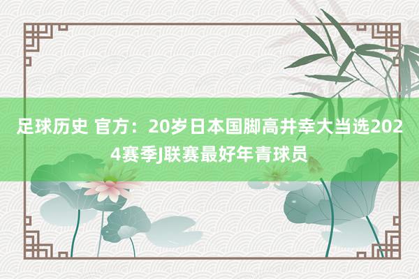 足球历史 官方：20岁日本国脚高井幸大当选2024赛季J联赛最好年青球员