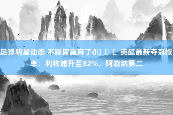 足球明星动态 不踢皆赢麻了😅英超最新夺冠概率：利物浦升至82%，阿森纳第二