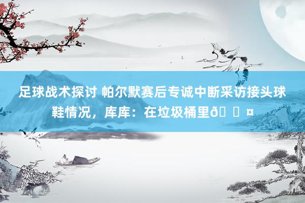 足球战术探讨 帕尔默赛后专诚中断采访接头球鞋情况，库库：在垃圾桶里😤