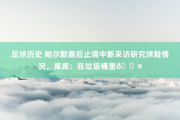 足球历史 帕尔默赛后止境中断采访研究球鞋情况，库库：在垃圾桶里😤