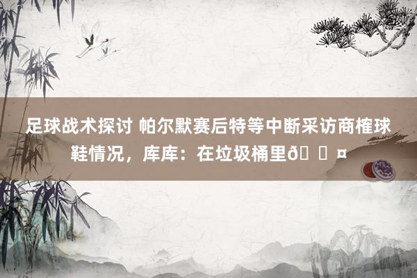 足球战术探讨 帕尔默赛后特等中断采访商榷球鞋情况，库库：在垃圾桶里😤