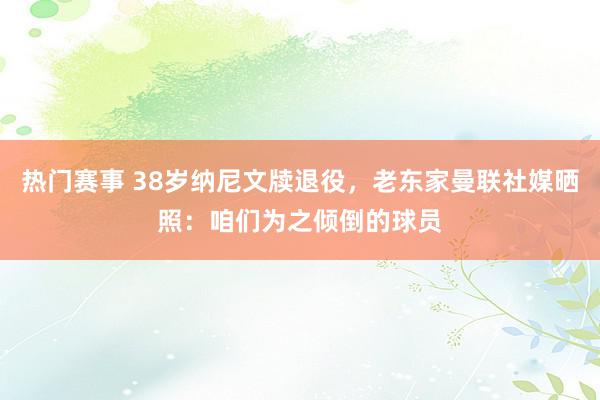 热门赛事 38岁纳尼文牍退役，老东家曼联社媒晒照：咱们为之倾倒的球员